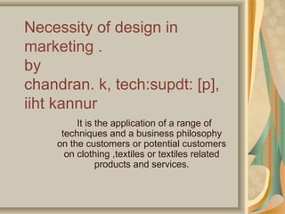 Necessity of design in
marketing .
by
chandran. k, tech:supdt: [p],
iiht kannur
It is the application of a range of
techniques and a business philosophy
on the customers or potential customers
on clothing ,textiles or textiles related
products and services.

 