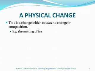 A PHYSICAL CHANGE
 This is a change which causes no change in
 composition.
   E.g. the melting of ice




      PS Nkosi, Durban University of Technology, Department of Clothing and Textile Studies   10
 