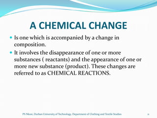 A CHEMICAL CHANGE
 Is one which is accompanied by a change in
  composition.
 It involves the disappearance of one or more
  substances ( reactants) and the appearance of one or
  more new substance (product). These changes are
  referred to as CHEMICAL REACTIONS.




     PS Nkosi, Durban University of Technology, Department of Clothing and Textile Studies   11
 