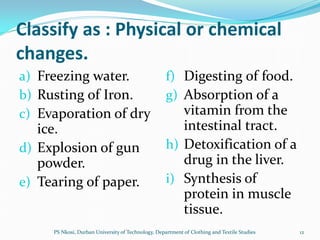 Classify as : Physical or chemical
changes.
a) Freezing water.                                  f) Digesting of food.
b) Rusting of Iron.                                 g) Absorption of a
c) Evaporation of dry                                  vitamin from the
   ice.                                                intestinal tract.
d) Explosion of gun                                 h) Detoxification of a
   powder.                                             drug in the liver.
e) Tearing of paper.                                i) Synthesis of
                                                       protein in muscle
                                                       tissue.
     PS Nkosi, Durban University of Technology, Department of Clothing and Textile Studies   12
 