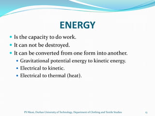 ENERGY
 Is the capacity to do work.
 It can not be destroyed.
 It can be converted from one form into another.
    Gravitational potential energy to kinetic energy.
    Electrical to kinetic.
    Electrical to thermal (heat).




      PS Nkosi, Durban University of Technology, Department of Clothing and Textile Studies   13
 