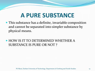 A PURE SUBSTANCE
 This substance has a definite, invariable composition
 and cannot be separated into simpler substance by
 physical means.

 HOW IS IT TO DETERMINED WHETHER A
 SUBSTANCE IS PURE OR NOT ?




       PS Nkosi, Durban University of Technology, Department of Clothing and Textile Studies   14
 