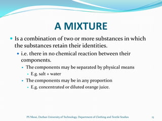 A MIXTURE
 Is a combination of two or more substances in which
 the substances retain their identities.
   i.e. there in no chemical reaction between their
    components.
       The components may be separated by physical means
         E.g. salt + water

       The components may be in any proportion
         E.g. concentrated or diluted orange juice.




        PS Nkosi, Durban University of Technology, Department of Clothing and Textile Studies   15
 