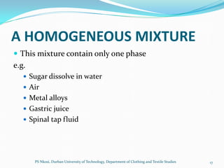 A HOMOGENEOUS MIXTURE
 This mixture contain only one phase
e.g.
    Sugar dissolve in water
    Air
    Metal alloys
    Gastric juice
    Spinal tap fluid




       PS Nkosi, Durban University of Technology, Department of Clothing and Textile Studies   17
 