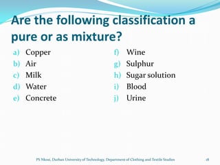 Are the following classification a
pure or as mixture?
a) Copper                                           f) Wine
b) Air                                              g) Sulphur
c) Milk                                             h) Sugar solution
d) Water                                            i) Blood
e) Concrete                                         j)      Urine




     PS Nkosi, Durban University of Technology, Department of Clothing and Textile Studies   18
 