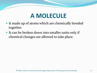 A MOLECULE
 It made up of atoms which are chemically bonded
  together.
 It can be broken down into smaller units only if
  chemical changes are allowed to take place.




      PS Nkosi, Durban University of Technology, Department of Clothing and Textile Studies   20
 