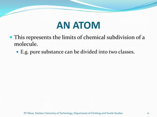 AN ATOM
 This represents the limits of chemical subdivision of a
 molecule.
   E.g. pure substance can be divided into two classes.




      PS Nkosi, Durban University of Technology, Department of Clothing and Textile Studies   21
 