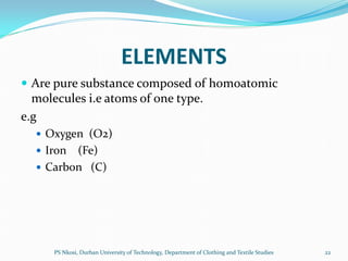 ELEMENTS
 Are pure substance composed of homoatomic
  molecules i.e atoms of one type.
e.g
   Oxygen (O2)
   Iron (Fe)
   Carbon (C)




      PS Nkosi, Durban University of Technology, Department of Clothing and Textile Studies   22
 