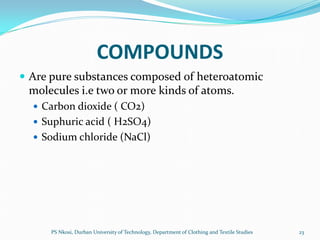 COMPOUNDS
 Are pure substances composed of heteroatomic
 molecules i.e two or more kinds of atoms.
   Carbon dioxide ( CO2)
   Suphuric acid ( H2SO4)
   Sodium chloride (NaCl)




      PS Nkosi, Durban University of Technology, Department of Clothing and Textile Studies   23
 