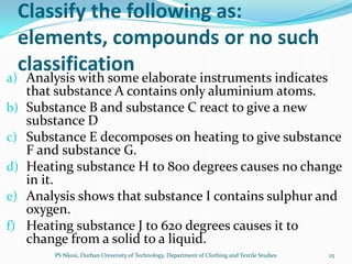 Classify the following as:
     elements, compounds or no such
     classification
a) Analysis with some elaborate instruments indicates
     that substance A contains only aluminium atoms.
b)   Substance B and substance C react to give a new
     substance D
c)   Substance E decomposes on heating to give substance
     F and substance G.
d)   Heating substance H to 800 degrees causes no change
     in it.
e)   Analysis shows that substance I contains sulphur and
     oxygen.
f)   Heating substance J to 620 degrees causes it to
     change from a solid to a liquid.
         PS Nkosi, Durban University of Technology, Department of Clothing and Textile Studies   25
 
