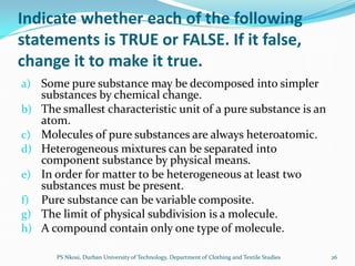 Indicate whether each of the following
statements is TRUE or FALSE. If it false,
change it to make it true.
a) Some pure substance may be decomposed into simpler
     substances by chemical change.
b)   The smallest characteristic unit of a pure substance is an
     atom.
c)   Molecules of pure substances are always heteroatomic.
d)   Heterogeneous mixtures can be separated into
     component substance by physical means.
e)   In order for matter to be heterogeneous at least two
     substances must be present.
f)   Pure substance can be variable composite.
g)   The limit of physical subdivision is a molecule.
h)   A compound contain only one type of molecule.

        PS Nkosi, Durban University of Technology, Department of Clothing and Textile Studies   26
 
