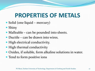 PROPERTIES OF METALS
 Solid (one liquid – mercury)
 Shiny
 Malleable – can be pounded into sheets.
 Ductile – can be drawn into wires.
 High electrical conductivity.
 High thermal conductivity
 Oxides, if soluble, form alkaline solutions in water.
 Tend to form positive ions


       PS Nkosi, Durban University of Technology, Department of Clothing and Textile Studies   27
 
