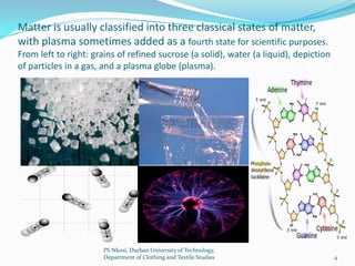 Matter is usually classified into three classical states of matter,
with plasma sometimes added as a fourth state for scientific purposes.
From left to right: grains of refined sucrose (a solid), water (a liquid), depiction
of particles in a gas, and a plasma globe (plasma).




                       PS Nkosi, Durban University of Technology,
                       Department of Clothing and Textile Studies                      4
 
