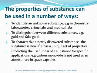 The properties of substance can
be used in a number of ways:
1. To identify an unknown substance, e.g in chemistry
   laboratories, crime labs and medical labs.
2. To distinguish between different substances, e.g.
   gold and fake gold.
3. To characterize a newly discovered substance- the
   substance is new if it has a unique set of properties.
4. Predicting the usefulness of a substance for specific
   applications, e.g carbon monoxide is not used as an
   atmosphere in space capsules

      PS Nkosi, Durban University of Technology, Department of Clothing and Textile Studies   5
 