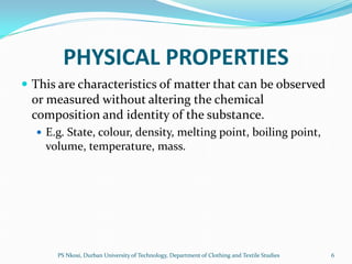 PHYSICAL PROPERTIES
 This are characteristics of matter that can be observed
 or measured without altering the chemical
 composition and identity of the substance.
   E.g. State, colour, density, melting point, boiling point,
    volume, temperature, mass.




      PS Nkosi, Durban University of Technology, Department of Clothing and Textile Studies   6
 