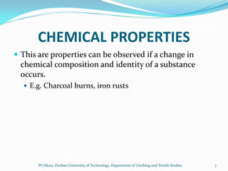 CHEMICAL PROPERTIES
 This are properties can be observed if a change in
 chemical composition and identity of a substance
 occurs.
   E.g. Charcoal burns, iron rusts




       PS Nkosi, Durban University of Technology, Department of Clothing and Textile Studies   7
 