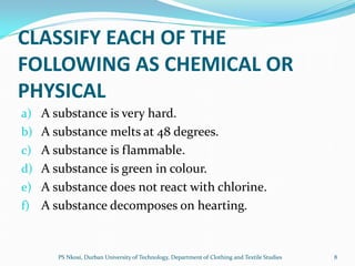 CLASSIFY EACH OF THE
FOLLOWING AS CHEMICAL OR
PHYSICAL
a) A substance is very hard.
b) A substance melts at 48 degrees.
c) A substance is flammable.
d) A substance is green in colour.
e) A substance does not react with chlorine.
f) A substance decomposes on hearting.



      PS Nkosi, Durban University of Technology, Department of Clothing and Textile Studies   8
 