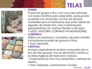 TELAS
• CHINTZ
Puede ser grueso o fino, con una cara satinada
con resina sintética para darle brillo, aunque éste
se pierde con el lavado. Los hay de diversos
materiales pero lo habitual es que estén tejidosde
algodón de hilado fino. Lisos o estampados
generalmente con motivos florales o de hojas.
• USOS: TAPICERÍA, CORTINAS YALMOHADONES.
• CORDEROY
Tejido con bastones y canaletas, de pelo cortado.
Los bastones pueden ser gruesos o finos.
• Usos: tapicería.
• CRETONA
Aunque originalmente estaba compuesta de un
lino de hilos gruesos, hoy se denomina cretona a
las telas inglesas de inspiración clásicas.
• Características: Son muy resistentes y variadas en
diseño.
• Usos: Tapicería, cubrecamas y fundas.
TEXTILES | TELAS
 