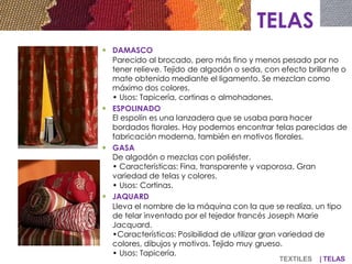  DAMASCO
Parecido al brocado, pero más fino y menos pesado por no
tener relieve. Tejido de algodón o seda, con efecto brillante o
mate obtenido mediante el ligamento. Se mezclan como
máximo dos colores.
• Usos: Tapicería, cortinas o almohadones.
 ESPOLINADO
El espolín es una lanzadera que se usaba para hacer
bordados florales. Hoy podemos encontrar telas parecidas de
fabricación moderna, también en motivos florales.
 GASA
De algodón o mezclas con poliéster.
• Características: Fina, transparente y vaporosa. Gran
variedad de telas y colores.
• Usos: Cortinas.
 JAQUARD
Lleva el nombre de la máquina con la que se realiza, un tipo
de telar inventado por el tejedor francés Joseph Marie
Jacquard.
•Características: Posibilidad de utilizar gran variedad de
colores, dibujos y motivos. Tejido muy grueso.
• Usos: Tapicería.
TELAS
TEXTILES | TELAS
 