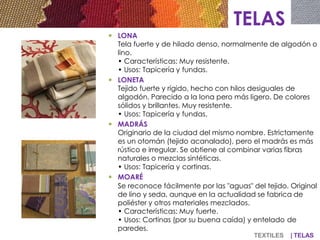TELAS
 LONA
Tela fuerte y de hilado denso, normalmente de algodón o
lino.
• Características: Muy resistente.
• Usos: Tapicería y fundas.
 LONETA
Tejido fuerte y rígido, hecho con hilos desiguales de
algodón. Parecido a la lona pero más ligero. De colores
sólidos y brillantes. Muy resistente.
• Usos: Tapicería y fundas.
 MADRÁS
Originario de la ciudad del mismo nombre. Estrictamente
es un otomán (tejido acanalado), pero el madrás es más
rústico e irregular. Se obtiene al combinar varias fibras
naturales o mezclas sintéticas.
• Usos: Tapicería y cortinas.
 MOARÉ
Se reconoce fácilmente por las "aguas" del tejido. Original
de lino y seda, aunque en la actualidad se fabrica de
poliéster y otros materiales mezclados.
• Características: Muy fuerte.
• Usos: Cortinas (por su buena caída) y entelado de
paredes.
TEXTILES | TELAS
 