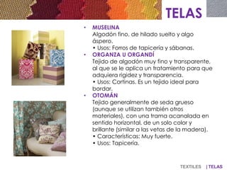 TELAS
• MUSELINA
Algodón fino, de hilado suelto y algo
áspero.
• Usos: Forros de tapicería y sábanas.
• ORGANZA U ORGANDÍ
Tejido de algodón muy fino y transparente,
al que se le aplica un tratamiento para que
adquiera rigidez y transparencia.
• Usos: Cortinas. Es un tejido ideal para
bordar.
• OTOMÁN
Tejido generalmente de seda grueso
(aunque se utilizan también otros
materiales), con una trama acanalada en
sentido horizontal, de un solo color y
brillante (similar a las vetas de la madera).
• Características: Muy fuerte.
• Usos: Tapicería.
TEXTILES | TELAS
 