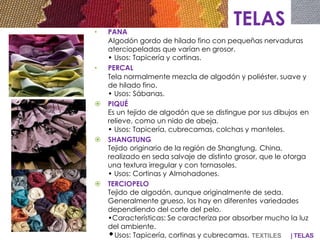 | TELAS
TELAS• PANA
Algodón gordo de hilado fino con pequeñas nervaduras
aterciopeladas que varían en grosor.
• Usos: Tapicería y cortinas.
• PERCAL
Tela normalmente mezcla de algodón y poliéster, suave y
de hilado fino.
• Usos: Sábanas.
 PIQUÉ
Es un tejido de algodón que se distingue por sus dibujos en
relieve, como un nido de abeja.
• Usos: Tapicería, cubrecamas, colchas y manteles.
 SHANGTUNG
Tejido originario de la región de Shangtung, China,
realizado en seda salvaje de distinto grosor, que le otorga
una textura irregular y con tornasoles.
• Usos: Cortinas y Almohadones.
 TERCIOPELO
Tejido de algodón, aunque originalmente de seda.
Generalmente grueso, los hay en diferentes variedades
dependiendo del corte del pelo.
•Características: Se caracteriza por absorber mucho la luz
del ambiente.
•Usos: Tapicería, cortinas y cubrecamas. TEXTILES
 