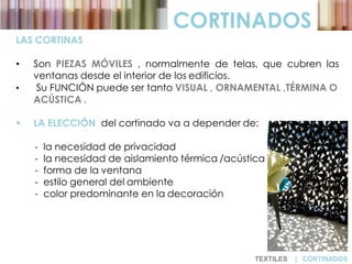 CORTINADOS
LAS CORTINAS
• Son PIEZAS MÓVILES , normalmente de telas, que cubren las
ventanas desde el interior de los edificios.
• Su FUNCIÓN puede ser tanto VISUAL , ORNAMENTAL ,TÉRMINA O
ACÚSTICA .
 LA ELECCIÓN del cortinado va a depender de:
- la necesidad de privacidad
- la necesidad de aislamiento térmica /acústica
- forma de la ventana
- estilo general del ambiente
- color predominante en la decoración
TEXTILES | CORTINADOS
 