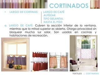  LARGO DE CORTINAS: LARGO DE CAFÉ
ALFÉIZAR
TIPO DELANTAL
HASTA EL PISO
a. LARGO DE CAFÉ: Cubren la sección inferior de la ventana,
mientras que la mitad superior es abierta. Otorga privacidad sin
bloquear mucha luz solar. Son usadas en cocinas y
habitaciones de recreación.
CORTINADOS
TEXTILES | CORTINADOS
 