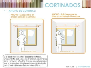  ANCHO DE CORTINAS:
CORTINADOS
Es el caso más sencillo y deseable de todos.
Simplemente, debemos medir el ancho del marco
de la ventana y añadirle 10 cm a cada lado,para
que el estor cubra bien la ventana, consiguiendo
así la instalación que ofrece mejor estética.
TEXTILES | CORTINADOS
 