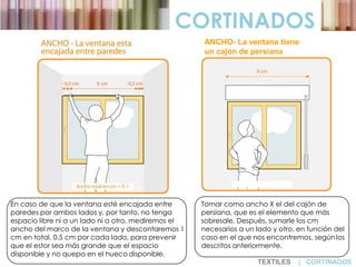 En caso de que la ventana esté encajada entre
paredes por ambos lados y, por tanto, no tenga
espacio libre ni a un lado ni a otro, mediremos el
ancho del marco de la ventana y descontaremos 1
cm en total, 0.5 cm por cada lado, para prevenir
que el estor sea más grande que el espacio
disponible y no quepa en el hueco disponible.
Tomar como ancho X el del cajón de
persiana, que es el elemento que más
sobresale. Después, sumarle los cm
necesarios a un lado y otro, en función del
caso en el que nos encontremos, segúnlos
descritos anteriormente.
CORTINADOS
ANCHO- La ventana tiene
un cajón de persiana
TEXTILES | CORTINADOS
 
