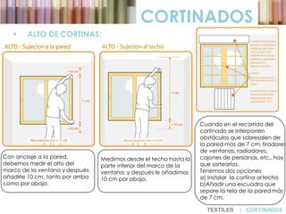  ALTO DE CORTINAS:
CORTINADOS
Con anclaje a la pared,
debemos medir el alto del
marco de la ventana y después
añadirle 10 cm, tanto por arriba
como por abajo.
Medimos desde el techo hasta la
parte inferior del marco de la
ventana, y después le añadimos
10 cm por abajo.
Cuando en el recorrido del
cortinado se interponen
obstáculos que sobresalen de
la pared más de 7 cm: tiradores
de ventanas, radiadores,
cajones de persianas, etc., hay
que sortearlos.
Tenemos dos opciones
a) Instalar la cortina altecho
b)Añadir una escuadra que
separe la tela de la pared más
de 7 cm.
TEXTILES | CORTINADOS
 
