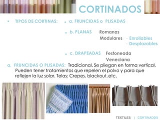  TIPOS DE CORTINAS: . a. FRUNCIDAS o PLISADAS
. b. PLANAS Romanas
Modulares - Enrollables
- Desplazables
. c. DRAPEADAS Festoneada
Veneciana
a. FRUNCIDAS O PLISADAS: Tradicional. Se pliegan en forma vertical.
Pueden tener tratamientos que repelen el polvo y para que
reflejen la luz solar. Telas: Crepes, blackout,etc.
CORTINADOS
TEXTILES | CORTINADOS
 