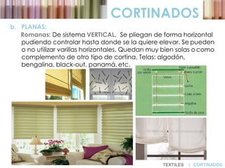 CORTINADOS
b. PLANAS:
Romanas: De sistema VERTICAL. Se pliegan de forma horizontal
pudiendo controlar hasta donde se la quiere elevar. Se pueden
o no utilizar varillas horizontales. Quedan muy bien solas o como
complemento de otro tipo de cortina. Telas: algodón,
bengalina, black-out, panamá, etc.
TEXTILES | CORTINADOS
 