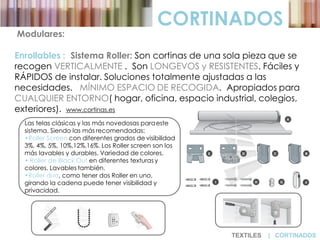 CORTINADOS
Modulares:
Enrollables : Sistema Roller: Son cortinas de una sola pieza que se
recogen VERTICALMENTE . Son LONGEVOS y RESISTENTES. Fáciles y
RÁPIDOS de instalar. Soluciones totalmente ajustadas a las
necesidades. MÍNIMO ESPACIO DE RECOGIDA. Apropiados para
CUALQUIER ENTORNO( hogar, oficina, espacio industrial, colegios,
exteriores). www.cortinas.es
Las telas clásicas y las más novedosas paraeste
sistema. Siendo las más recomendadas:
•Roller Screen con diferentes grados de visibilidad
3%, 4%, 5%, 10%,12%,16%. Los Roller screen son los
más lavables y durables. Variedad de colores.
• Roller de Black Out en diferentes texturas y
colores. Lavables también.
•Roller duo, como tener dos Roller en uno,
girando la cadena puede tener visibilidad y
privacidad.
TEXTILES | CORTINADOS
 