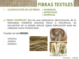 FIBRAS TEXTILES
 CLASIFICACIÓN DE LAS FIBRAS: NATURALES
ARTIFICIALES
SINTÉTICAS
a. FIBRAS NATURALES: Son las que obtenemos directamente de la
Naturaleza mediante procesos físicos o mecánicos. Se
encuentran en su estado natural. Ligera adecuación para ser
utilizadas como materia textil.
Pueden ser de ORIGEN:
- VEGETAL
- ANIMAL
- MINERAL
TEXTILES | FIBRAS
 