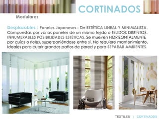 CORTINADOS
Modulares:
Desplazables : Paneles Japoneses : De ESTÉTICA LINEAL Y MINIMALISTA.
Compuestas por varios paneles de un mismo tejido o TEJIDOS DISTINTOS.
INNUMERABLES POSIBILIDADES ESTÉTICAS. Se mueven HORIZONTALMENTE
por guías o rieles, superponiéndose entre si. No requiere mantenimiento.
Ideales para cubrir grandes paños de pared y para SEPARAR AMBIENTES.
TEXTILES | CORTINADOS
 