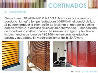 CORTINADOS
c. DRAPEADAS:
Venecianas : DE ALUMINIO O MADERA: Formadas por numerosas
bandas o “lamas” . Son perfectas para DOSIFICAR el caudal de luz .
SE pueden graduar la orientación de las lamas o recoger la cortina
completamente, o anclarla a una altura determinada. El mecanismo
de mando es la varilla o cordón. En Aluminio son ligeras y fáciles de
instalar ( ancho de lama de 16-25-50 mm) en gran variedad de
colores y acabados. En Madera en lamas de 35-50-70 mm.
TEXTILES | CORTINADOS
 
