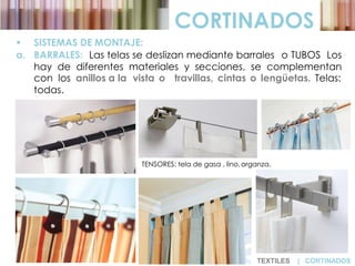 CORTINADOS
 SISTEMAS DE MONTAJE:
a. BARRALES: Las telas se deslizan mediante barrales o TUBOS Los
hay de diferentes materiales y secciones, se complementan
con los anillos a la vista o travillas, cintas o lengüetas. Telas:
todas.
TENSORES: tela de gasa , lino, organza.
TEXTILES | CORTINADOS
 