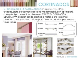 CORTINADOS
b. RIEL FIJADO A LA PARED o TECHO: El sistema mas clásico
utilizado, pero actualmente se lo ha modernizado. Son aptas para
cualquier tipo de ventana. Los rieles CARECEN DE FUNCIÓN
DECORATIVA pueden ser de plástico o metal, para telas más
pesadas. Los hay dobles o triples para colocar capas superpuestas.
Telas: todas
TEXTILES | CORTINADOS
 