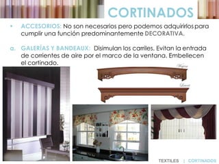  ACCESORIOS: No son necesarios pero podemos adquirirlos para
cumplir una función predominantemente DECORATIVA.
a. GALERÍAS Y BANDEAUX: Disimulan los carriles. Evitan la entrada
de corrientes de aire por el marco de la ventana. Embellecen
el cortinado.
CORTINADOS
TEXTILES | CORTINADOS
 