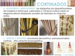 CORTINADOS
b. ALZAPAÑOS y ABRAZADERAS: los alzapaños son pequeñas piezas
de madera o metal que, colocadas a 1/3 de la cortina crean un
elegante efecto drapeado, pueden ser labrados en todos los
estilos .
c. BORLAS Y GALONES: accesorios decorativos para personalizar
cortinas. Alto carácter escenográfico.
TEXTILES | CORTINADOS
 