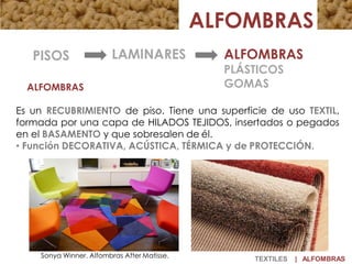 ALFOMBRAS
Es un RECUBRIMIENTO de piso. Tiene una superficie de uso TEXTIL,
formada por una capa de HILADOS TEJIDOS, insertados o pegados
en el BASAMENTO y que sobresalen de él.
• Función DECORATIVA, ACÚSTICA, TÉRMICA y de PROTECCIÓN.
ALFOMBRAS
LAMINARES ALFOMBRAS
PLÁSTICOS
GOMAS
PISOS
Sonya Winner. Alfombras After Matisse. TEXTILES | ALFOMBRAS
 