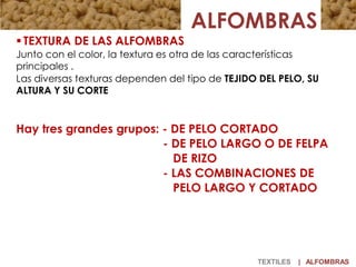 ALFOMBRAS
 TEXTURA DE LAS ALFOMBRAS
Junto con el color, la textura es otra de las características
principales .
Las diversas texturas dependen del tipo de TEJIDO DEL PELO, SU
ALTURA Y SU CORTE
Hay tres grandes grupos: - DE PELO CORTADO
- DE PELO LARGO O DE FELPA
DE RIZO
- LAS COMBINACIONES DE
PELO LARGO Y CORTADO
TEXTILES | ALFOMBRAS
 