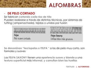 - DE PELO CORTADO
Se fabrican cortando cada rizo de hilo
Pueden realizarse a través de distintas técnicas, por sistemas de
tufting ( empenachada), tejidas o unidas por fusión
Se denominan “terciopelos o FELPA “ a las de pelo muy corto, son
formales y suaves
Las FELPA SAXONY tienen una apariencia suave y blanda y una
textura superficial más informal, y camuflan bien las huellas
TEXTILES | ALFOMBRAS
 