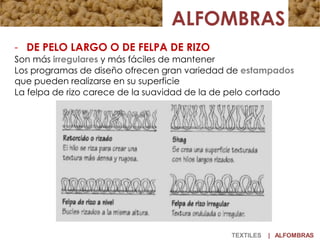 TEXTILES | ALFOMBRAS
- DE PELO LARGO O DE FELPA DE RIZO
Son más irregulares y más fáciles de mantener
Los programas de diseño ofrecen gran variedad de estampados
que pueden realizarse en su superficie
La felpa de rizo carece de la suavidad de la de pelo cortado
 