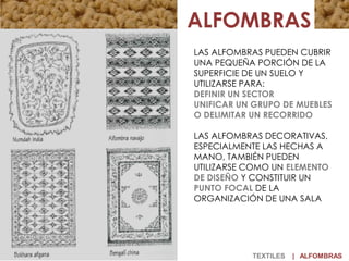TEXTILES | ALFOMBRAS
LAS ALFOMBRAS PUEDEN CUBRIR
UNA PEQUEÑA PORCIÓN DE LA
SUPERFICIE DE UN SUELO Y
UTILIZARSE PARA:
DEFINIR UN SECTOR
UNIFICAR UN GRUPO DE MUEBLES
O DELIMITAR UN RECORRIDO
LAS ALFOMBRAS DECORATIVAS,
ESPECIALMENTE LAS HECHAS A
MANO, TAMBIÉN PUEDEN
UTILIZARSE COMO UN ELEMENTO
DE DISEÑO Y CONSTITUIR UN
PUNTO FOCAL DE LA
ORGANIZACIÓN DE UNA SALA
 