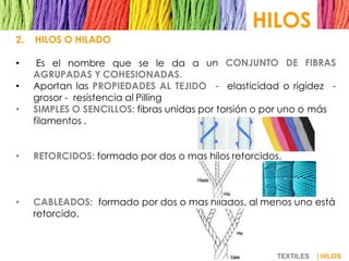HILOS
TEXTILES | HILOS
2. HILOS O HILADO
• Es el nombre que se le da a un CONJUNTO DE FIBRAS
AGRUPADAS Y COHESIONADAS.
• Aportan las PROPIEDADES AL TEJIDO - elasticidad o rigidez -
grosor - resistencia al Pilling
• SIMPLES O SENCILLOS: fibras unidas por torsión o por uno o más
filamentos .
• RETORCIDOS: formado por dos o mas hilos retorcidos.
• CABLEADOS: formado por dos o mas hilados, al menos uno está
retorcido.
 