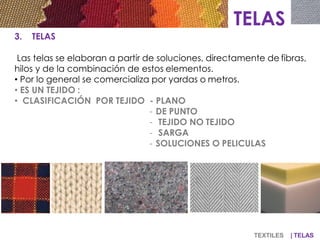TELAS
3. TELAS
Las telas se elaboran a partir de soluciones, directamente de fibras,
hilos y de la combinación de estos elementos.
• Por lo general se comercializa por yardas o metros.
• ES UN TEJIDO :
• CLASIFICACIÓN POR TEJIDO - PLANO
- DE PUNTO
- TEJIDO NO TEJIDO
- SARGA
- SOLUCIONES O PELICULAS
TEXTILES | TELAS
 