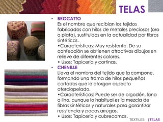 TELAS
• BROCATTO
Es el nombre que recibían los tejidos
fabricados con hilos de metales preciosos (oro
o plata), sustituidos en la actualidad por fibras
sintéticas.
•Características: Muy resistente. De su
confección se obtienen atractivos dibujos en
relieve de diferentes colores.
• Usos: Tapicería y cortinas.
• CHENILLE
Lleva el nombra del tejido que la compone,
formando una trama de hilos pequeños
cortados que le otorgan aspecto
aterciopelado.
•Características: Puede ser de algodón, lana
o lino, aunque lo habitual es la mezcla de
fibras sintéticas y naturales para garantizar
resistencia y pocas arrugas.
• Usos: Tapicería y cubrecamas.
TEXTILES | TELAS
 