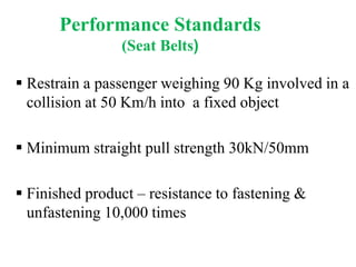 Performance Standards
(Seat Belts)
 Restrain a passenger weighing 90 Kg involved in a
collision at 50 Km/h into a fixed object
 Minimum straight pull strength 30kN/50mm
 Finished product – resistance to fastening &
unfastening 10,000 times
 